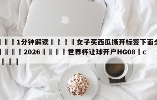 💦1分钟解读👇女子买西瓜撕开标签下面全烂洞👇2026🍏世界杯让球开户HG08•cc💯