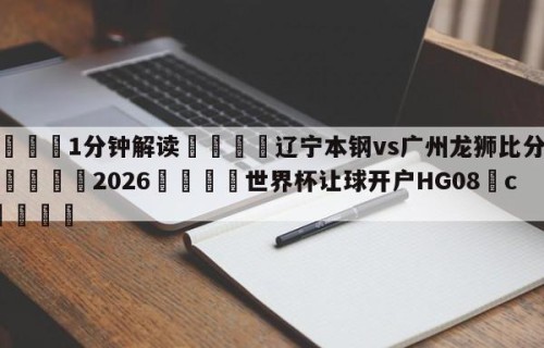 💦1分钟解读👇辽宁本钢vs广州龙狮比分预测👇2026🍏世界杯让球开户HG08•cc💯